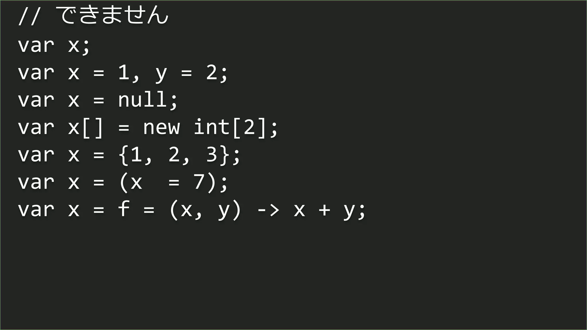 // できません
var x;
var x = 1, y = 2;
var x = null;
var x[] = new int[2];
var x = {1, 2, 3};
var x = (x = 7);
var x = f = (x, y) -> x + y;
 