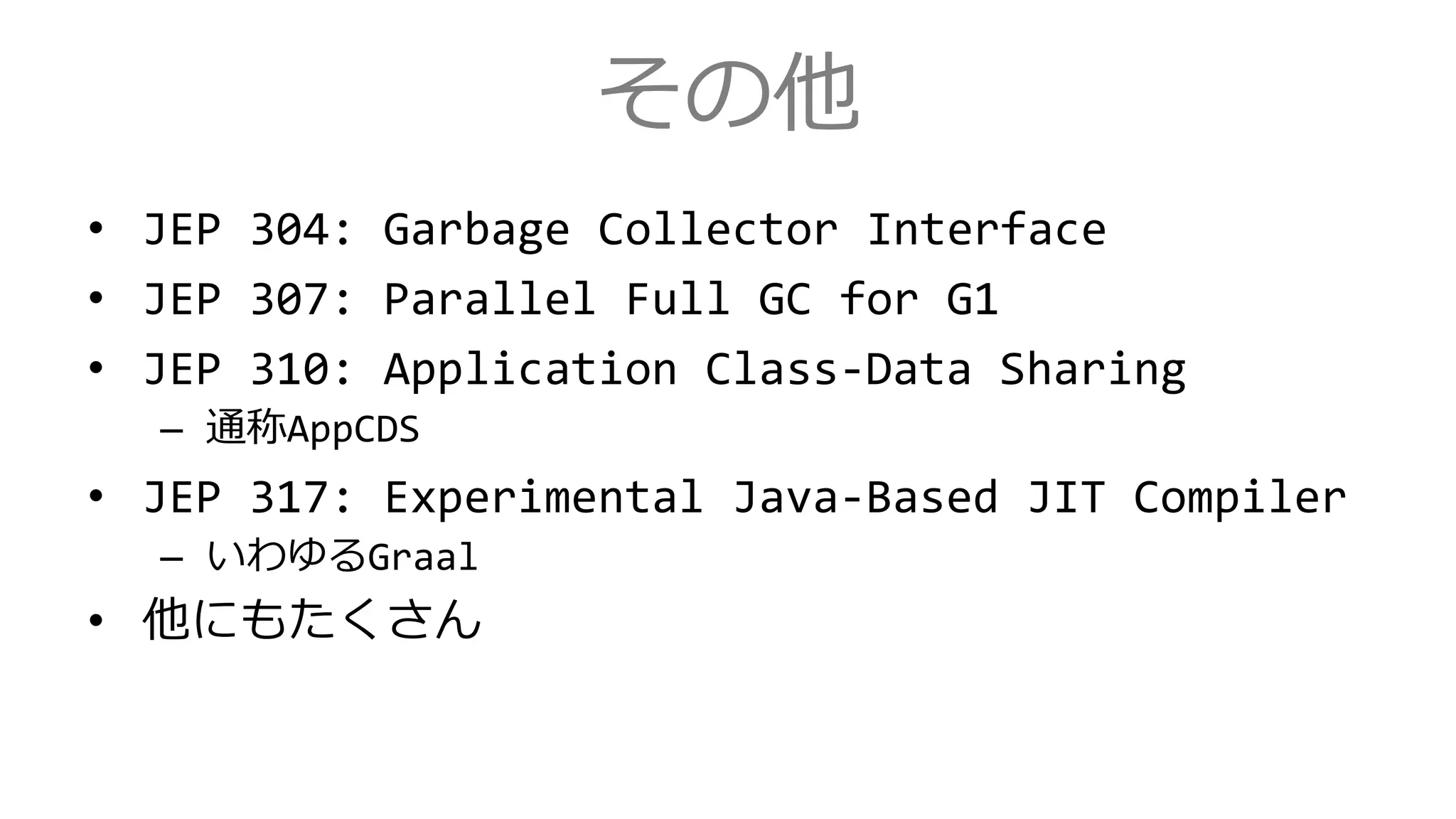 その他
• JEP 304: Garbage Collector Interface
• JEP 307: Parallel Full GC for G1
• JEP 310: Application Class-Data Sharing
– 通称AppCDS
• JEP 317: Experimental Java-Based JIT Compiler
– いわゆるGraal
• 他にもたくさん
 