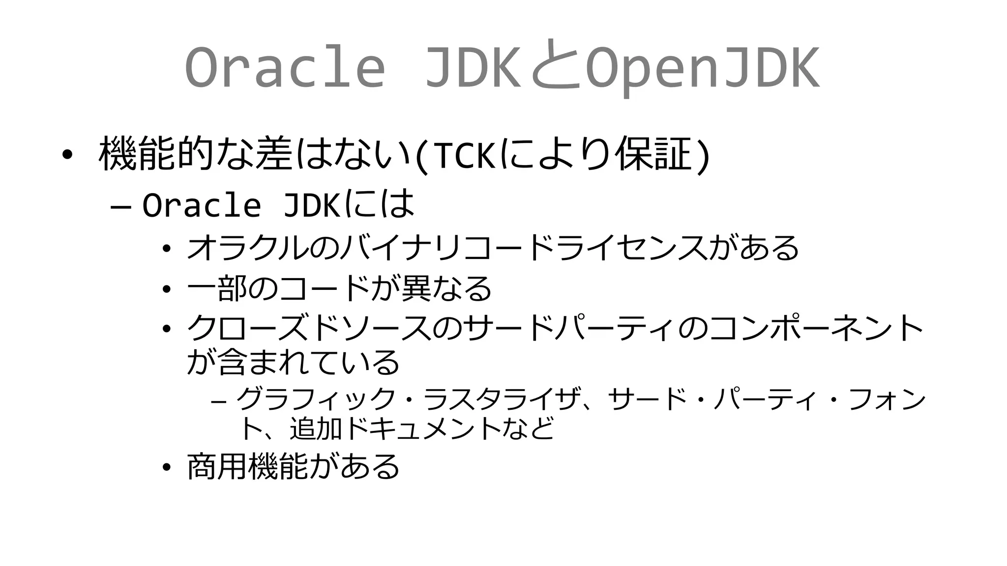Oracle JDKとOpenJDK
• 機能的な差はない(TCKにより保証)
– Oracle JDKには
• オラクルのバイナリコードライセンスがある
• 一部のコードが異なる
• クローズドソースのサードパーティのコンポーネント
が含まれている
– グラフィック・ラスタライザ、サード・パーティ・フォン
ト、追加ドキュメントなど
• 商用機能がある
 
