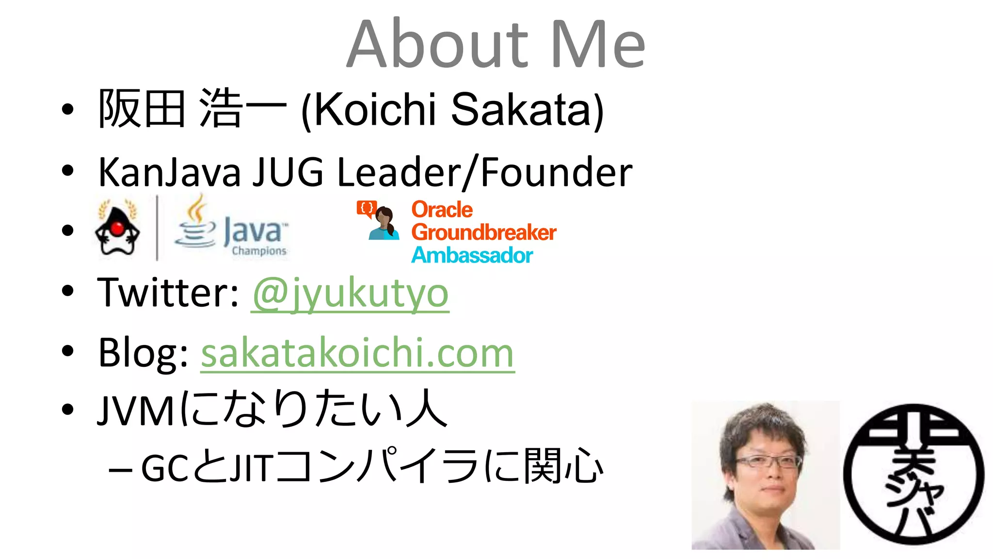 About Me
• 阪田 浩一 (Koichi Sakata)
• KanJava JUG Leader/Founder
•
• Twitter: @jyukutyo
• Blog: sakatakoichi.com
• JVMになりたい人
– GCとJITコンパイラに関心
 