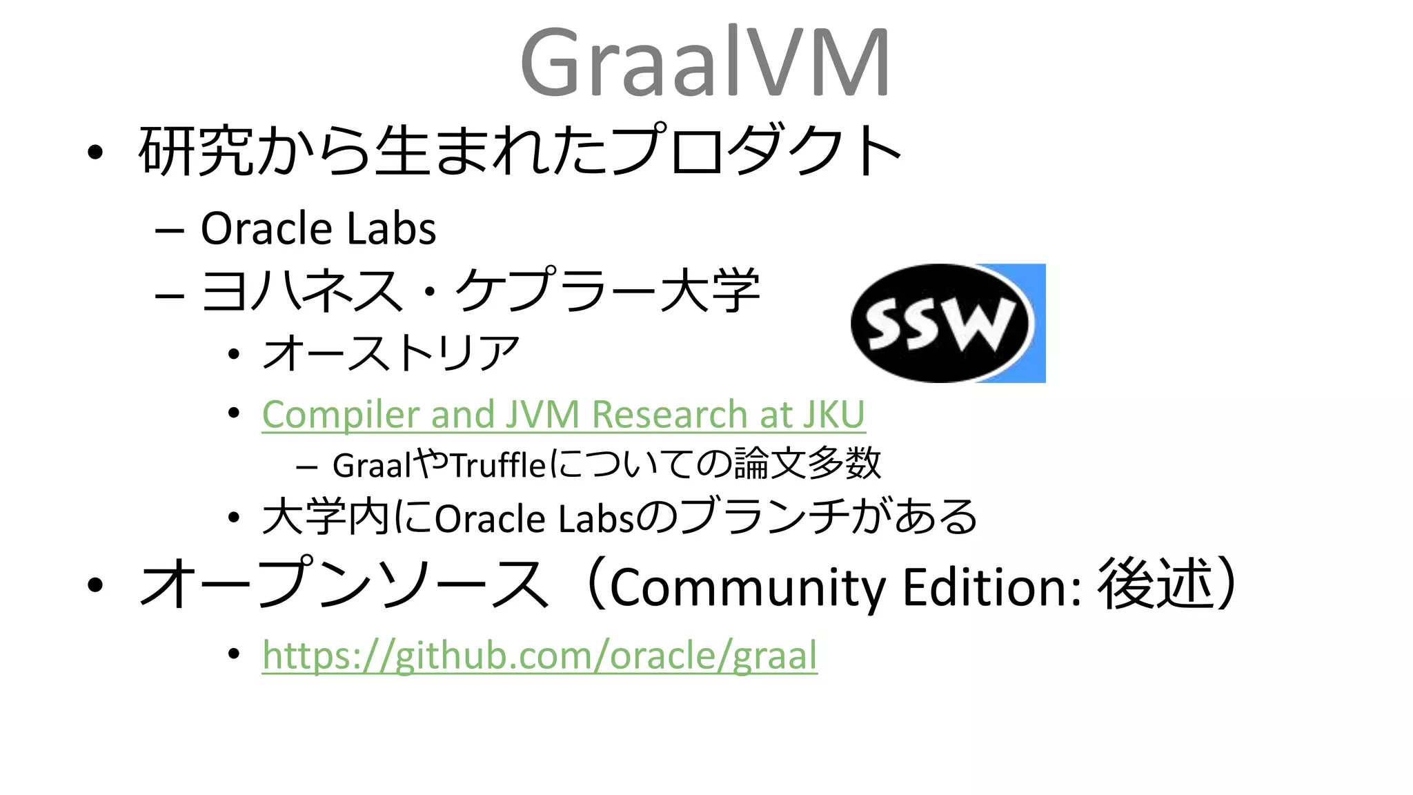GraalVM
• 研究から生まれたプロダクト
– Oracle Labs
– ヨハネス・ケプラー大学
• オーストリア
• Compiler and JVM Research at JKU
– GraalやTruffleについての論文多数
• 大学内にOracle Labsのブランチがある
• オープンソース（Community Edition: 後述）
• https://github.com/oracle/graal
 