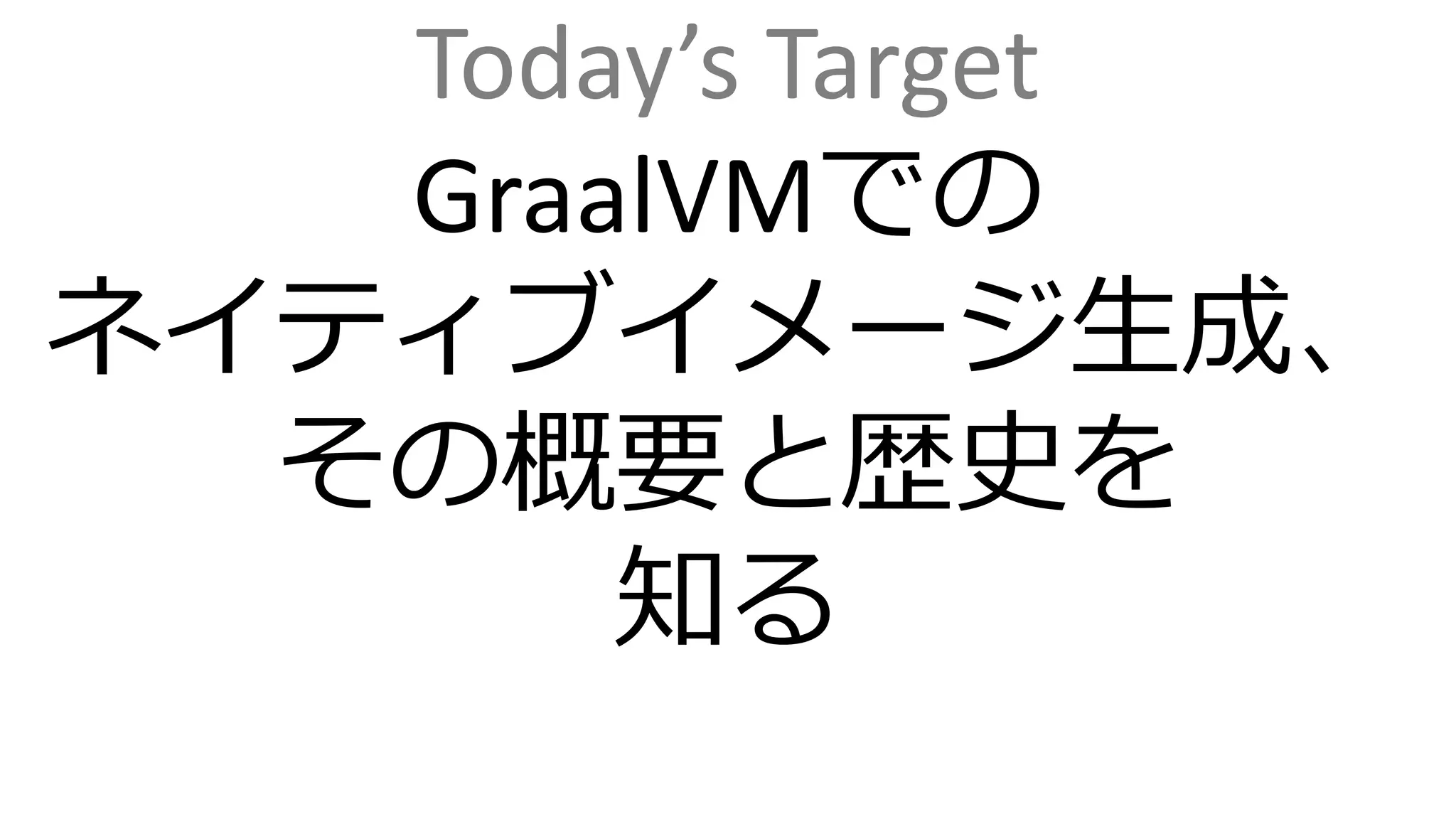 Today’s Target
GraalVMでの
ネイティブイメージ生成、
その概要と歴史を
知る
 
