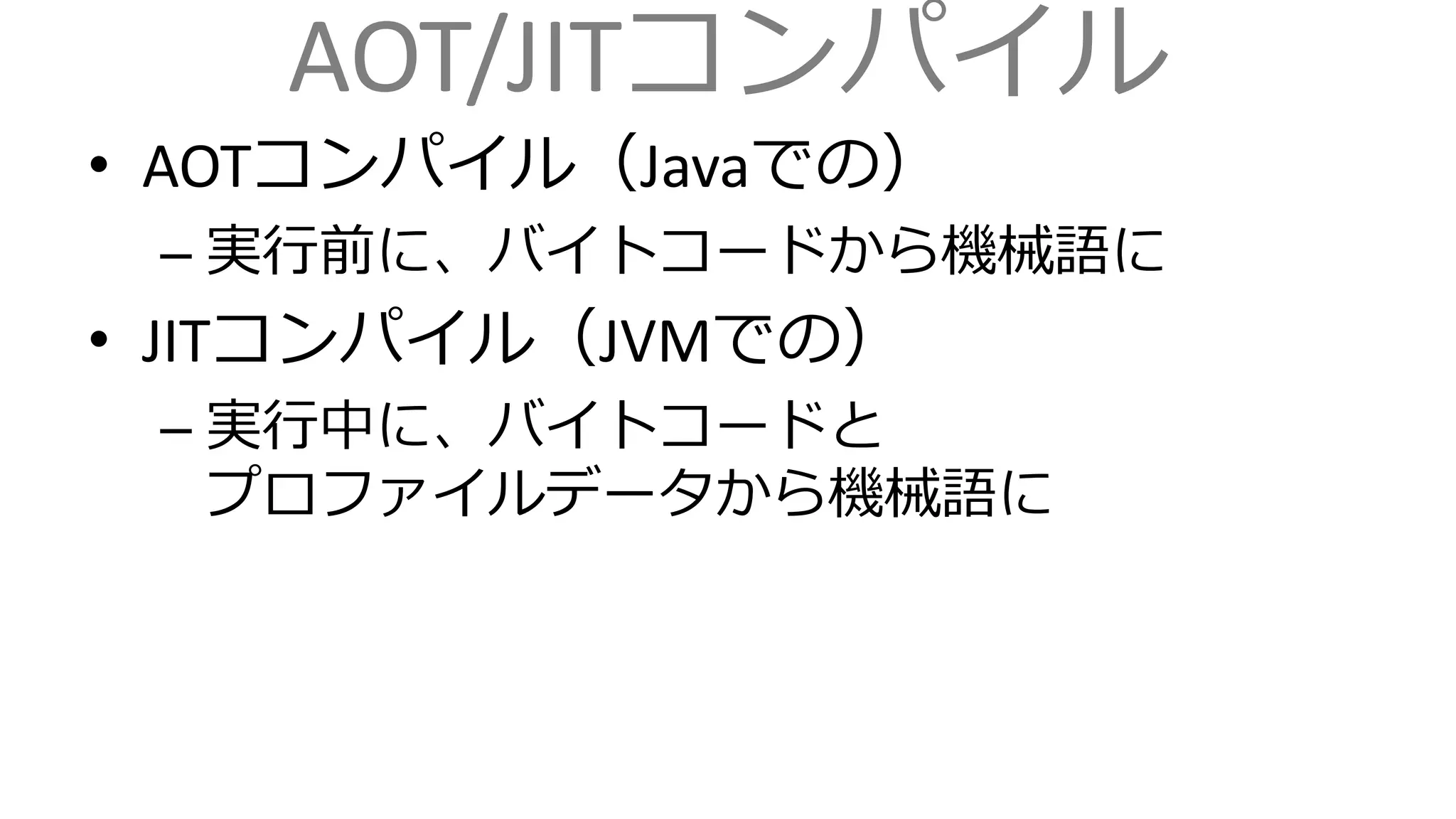 AOT/JITコンパイル
• AOTコンパイル（Javaでの）
– 実行前に、バイトコードから機械語に
• JITコンパイル（JVMでの）
– 実行中に、バイトコードと
プロファイルデータから機械語に
 