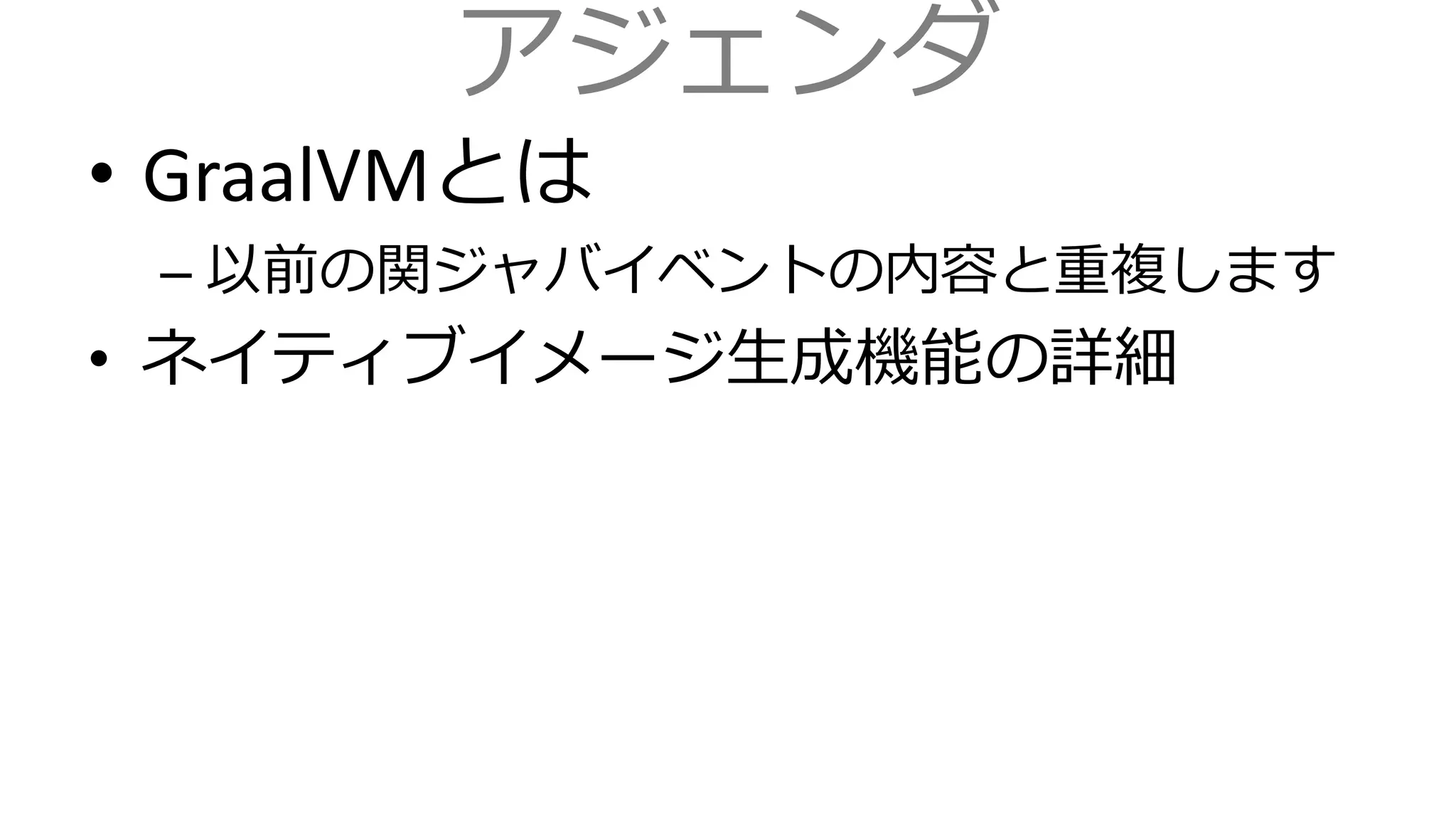 アジェンダ
• GraalVMとは
– 以前の関ジャバイベントの内容と重複します
• ネイティブイメージ生成機能の詳細
 