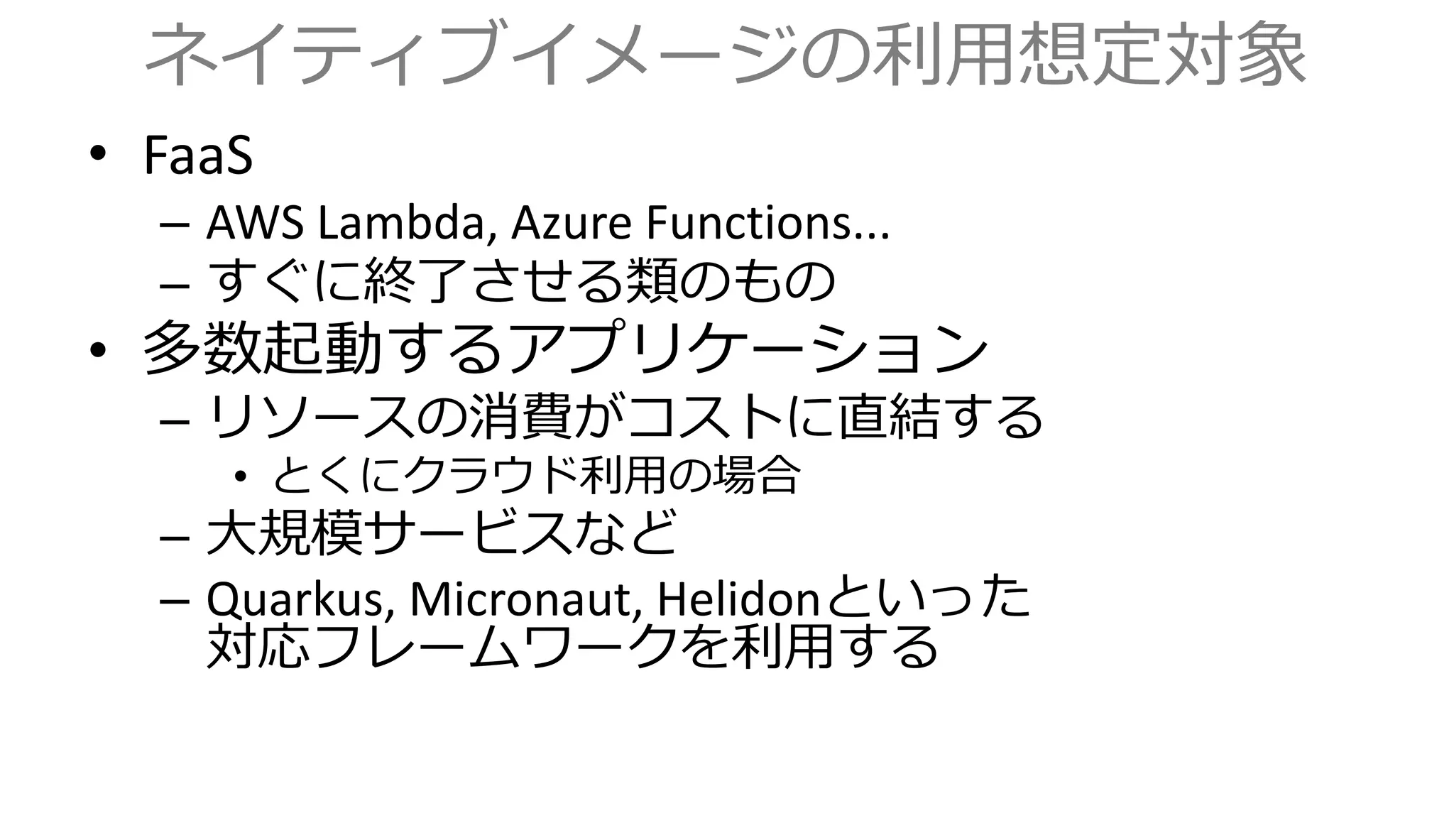 ネイティブイメージの利用想定対象
• FaaS
– AWS Lambda, Azure Functions...
– すぐに終了させる類のもの
• 多数起動するアプリケーション
– リソースの消費がコストに直結する
• とくにクラウド利用の場合
– 大規模サービスなど
– Quarkus, Micronaut, Helidonといった
対応フレームワークを利用する
 