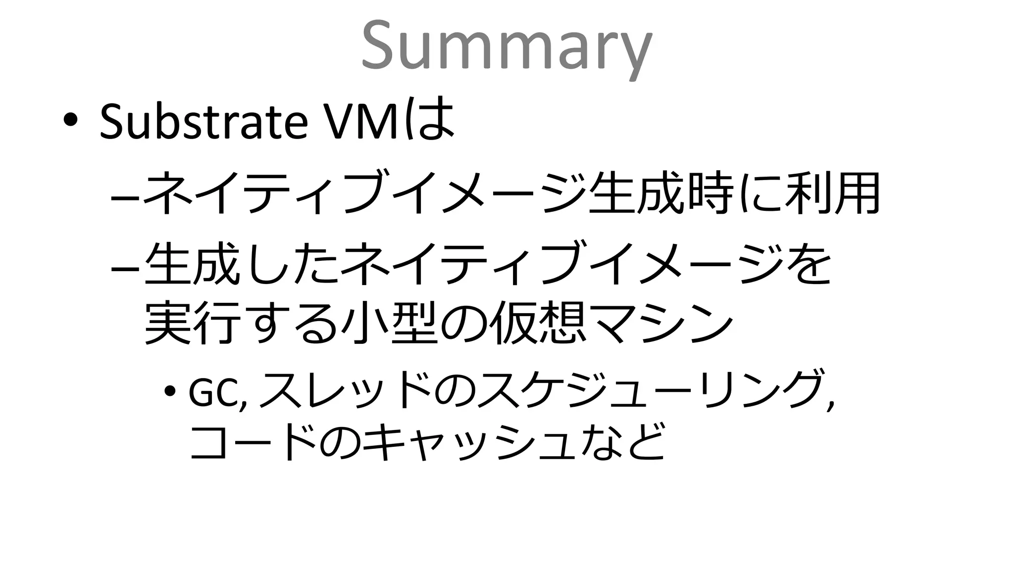 Summary
• Substrate VMは
–ネイティブイメージ生成時に利用
–生成したネイティブイメージを
実行する小型の仮想マシン
• GC, スレッドのスケジューリング,
コードのキャッシュなど
 