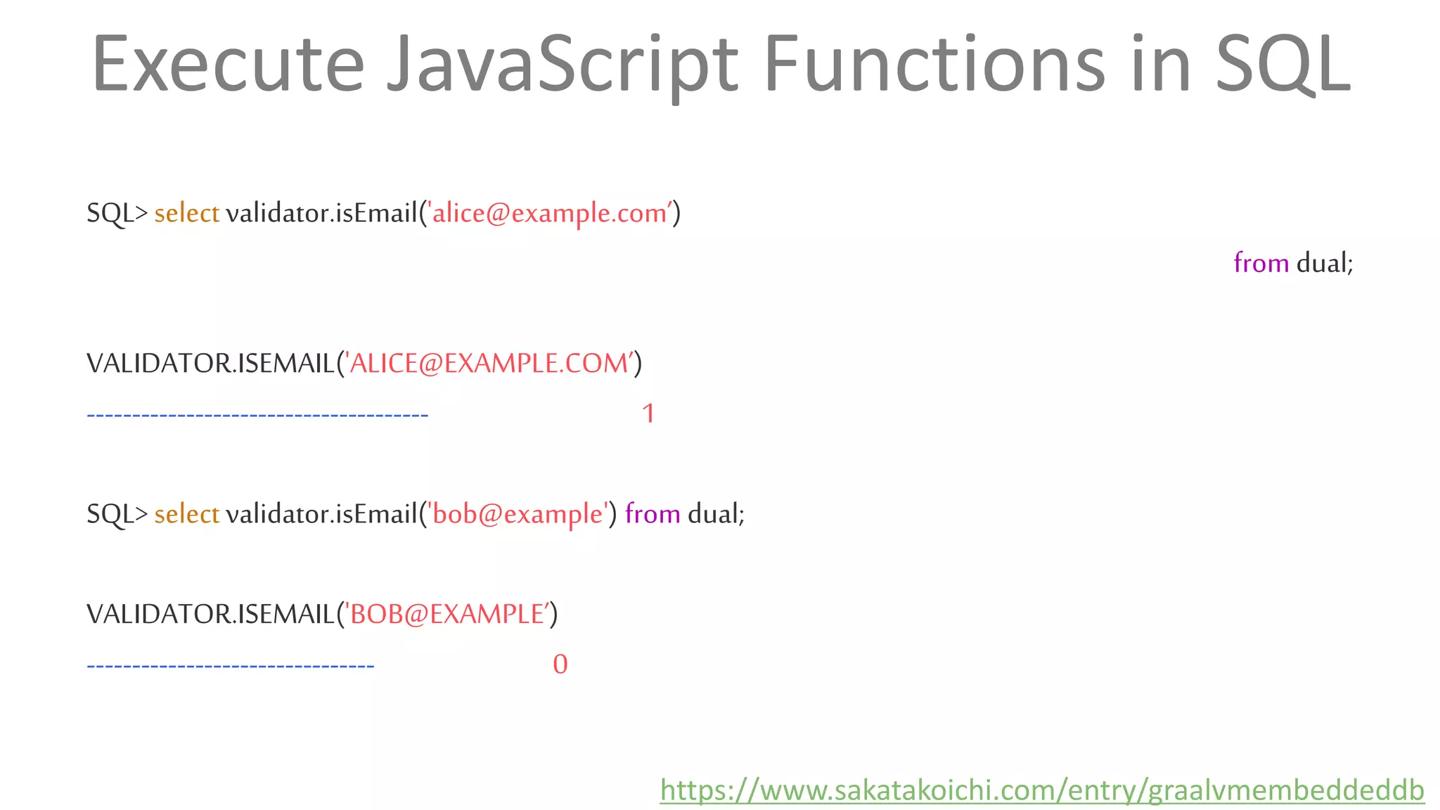 Execute JavaScript Functions in SQL
SQL> select validator.isEmail('alice@example.com’)
from dual;
VALIDATOR.ISEMAIL('ALICE@EXAMPLE.COM’)
-------------------------------------- 1
SQL> select validator.isEmail('bob@example') from dual;
VALIDATOR.ISEMAIL('BOB@EXAMPLE’)
-------------------------------- 0
https://www.sakatakoichi.com/entry/graalvmembeddeddb
 