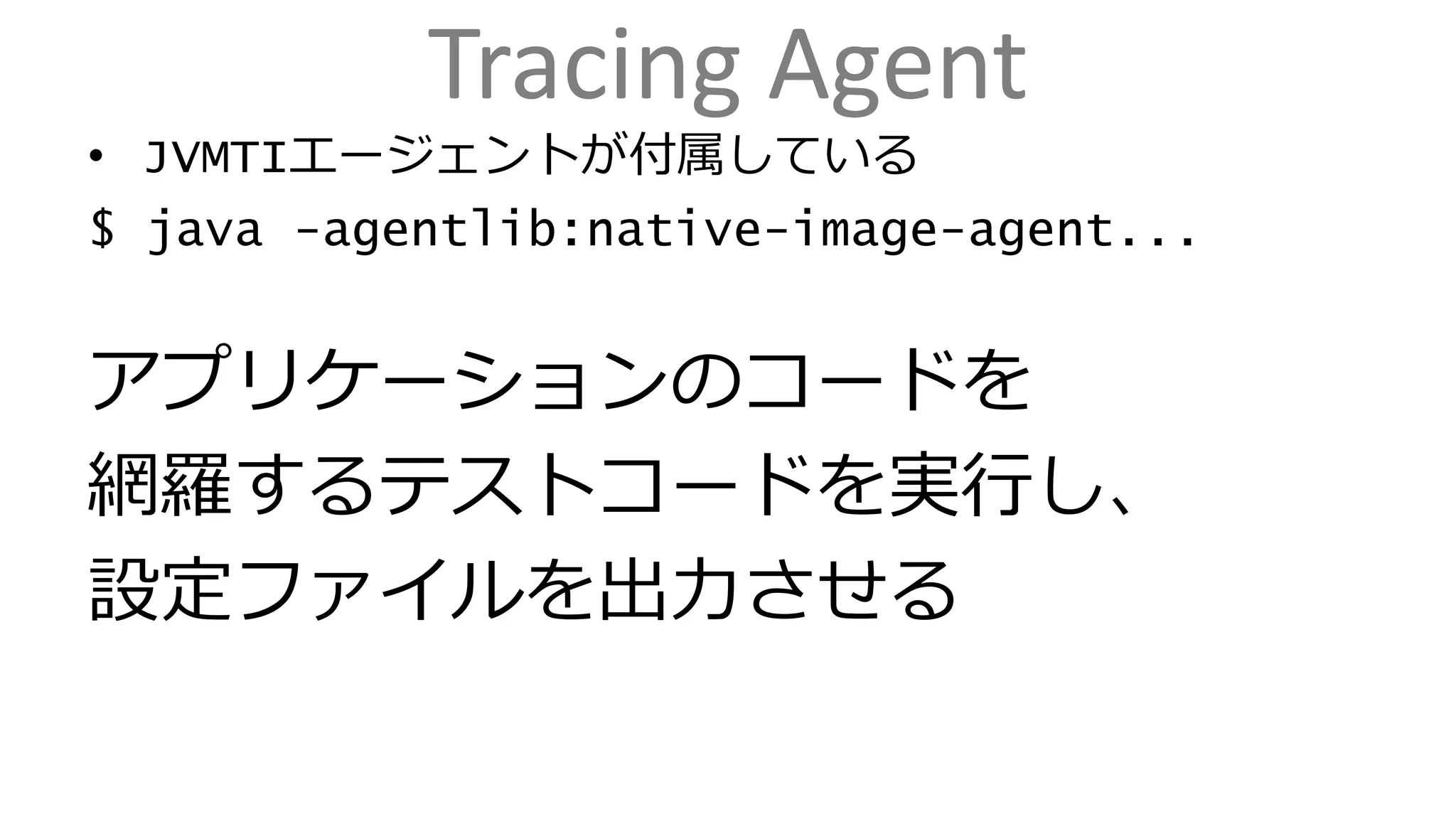 Tracing Agent
• JVMTIエージェントが付属している
$ java -agentlib:native-image-agent...
アプリケーションのコードを
網羅するテストコードを実行し、
設定ファイルを出力させる
 