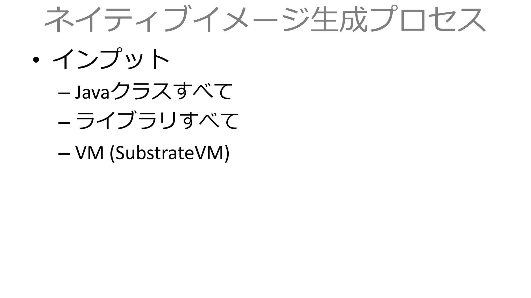 ネイティブイメージ生成プロセス
• インプット
– Javaクラスすべて
– ライブラリすべて
– VM (SubstrateVM)
 