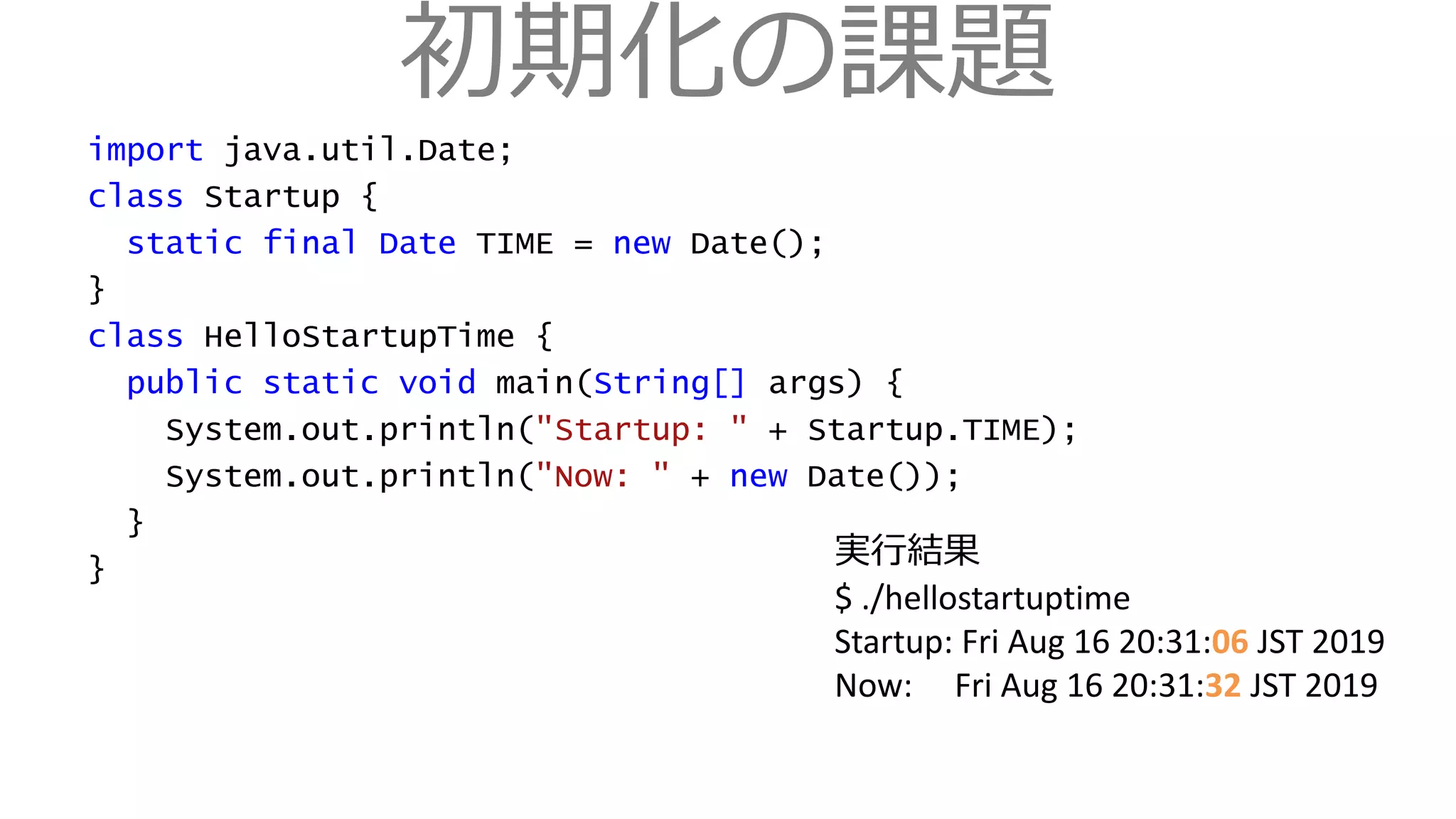 初期化の課題
import java.util.Date;
class Startup {
static final Date TIME = new Date();
}
class HelloStartupTime {
public static void main(String[] args) {
System.out.println("Startup: " + Startup.TIME);
System.out.println("Now: " + new Date());
}
}
実行結果
$ ./hellostartuptime
Startup: Fri Aug 16 20:31:06 JST 2019
Now: Fri Aug 16 20:31:32 JST 2019
 