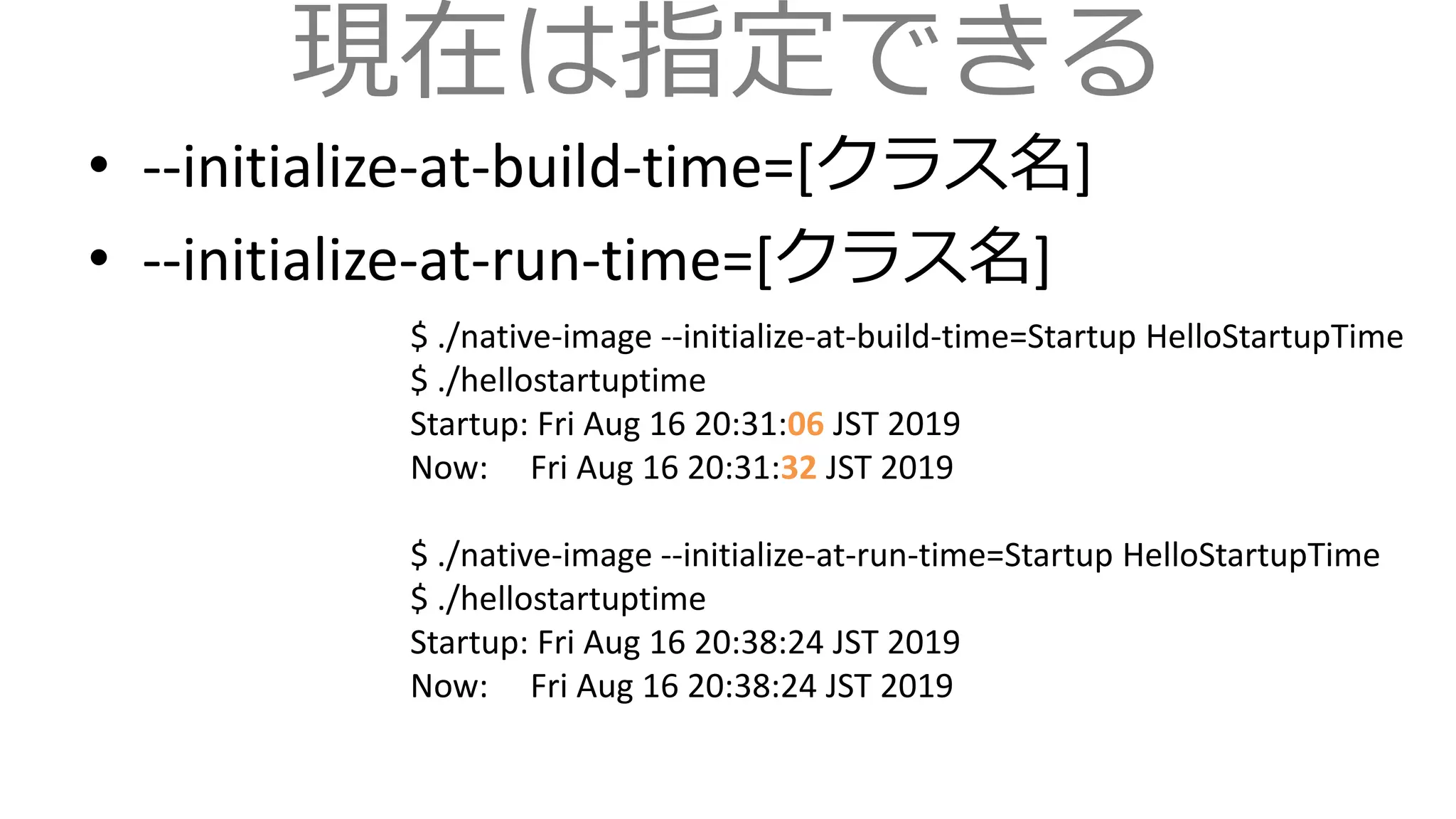 現在は指定できる
• --initialize-at-build-time=[クラス名]
• --initialize-at-run-time=[クラス名]
$ ./native-image --initialize-at-build-time=Startup HelloStartupTime
$ ./hellostartuptime
Startup: Fri Aug 16 20:31:06 JST 2019
Now: Fri Aug 16 20:31:32 JST 2019
$ ./native-image --initialize-at-run-time=Startup HelloStartupTime
$ ./hellostartuptime
Startup: Fri Aug 16 20:38:24 JST 2019
Now: Fri Aug 16 20:38:24 JST 2019
 