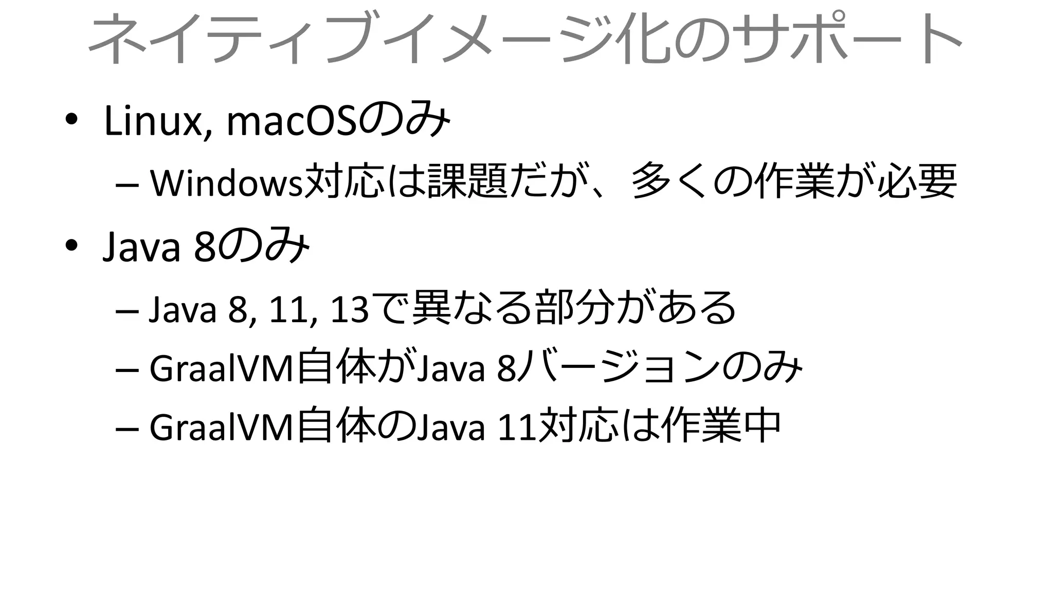 ネイティブイメージ化のサポート
• Linux, macOSのみ
– Windows対応は課題だが、多くの作業が必要
• Java 8のみ
– Java 8, 11, 13で異なる部分がある
– GraalVM自体がJava 8バージョンのみ
– GraalVM自体のJava 11対応は作業中
 