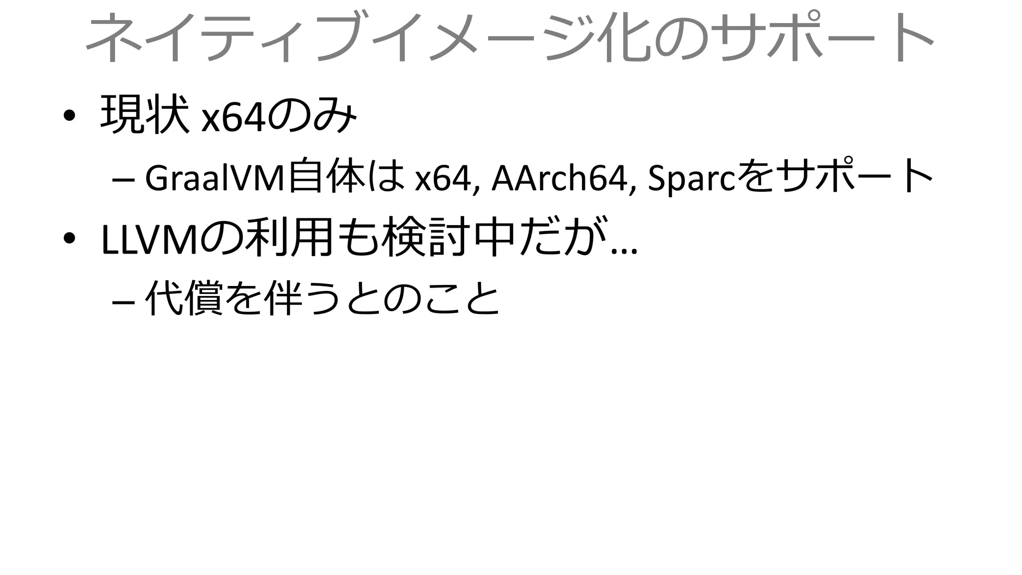 ネイティブイメージ化のサポート
• 現状 x64のみ
– GraalVM自体は x64, AArch64, Sparcをサポート
• LLVMの利用も検討中だが…
– 代償を伴うとのこと
 