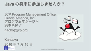 Copyright © 2016, Oracle and/or its affiliates. All rights reserved.
Java の将来に参加しませんか？
JCP Program Management Office
Oracle America, Inc.
プログラムマネージャ
浜本奈保子
naoko@jcp.org
KanJava
2016 年 7 月 15 日
 