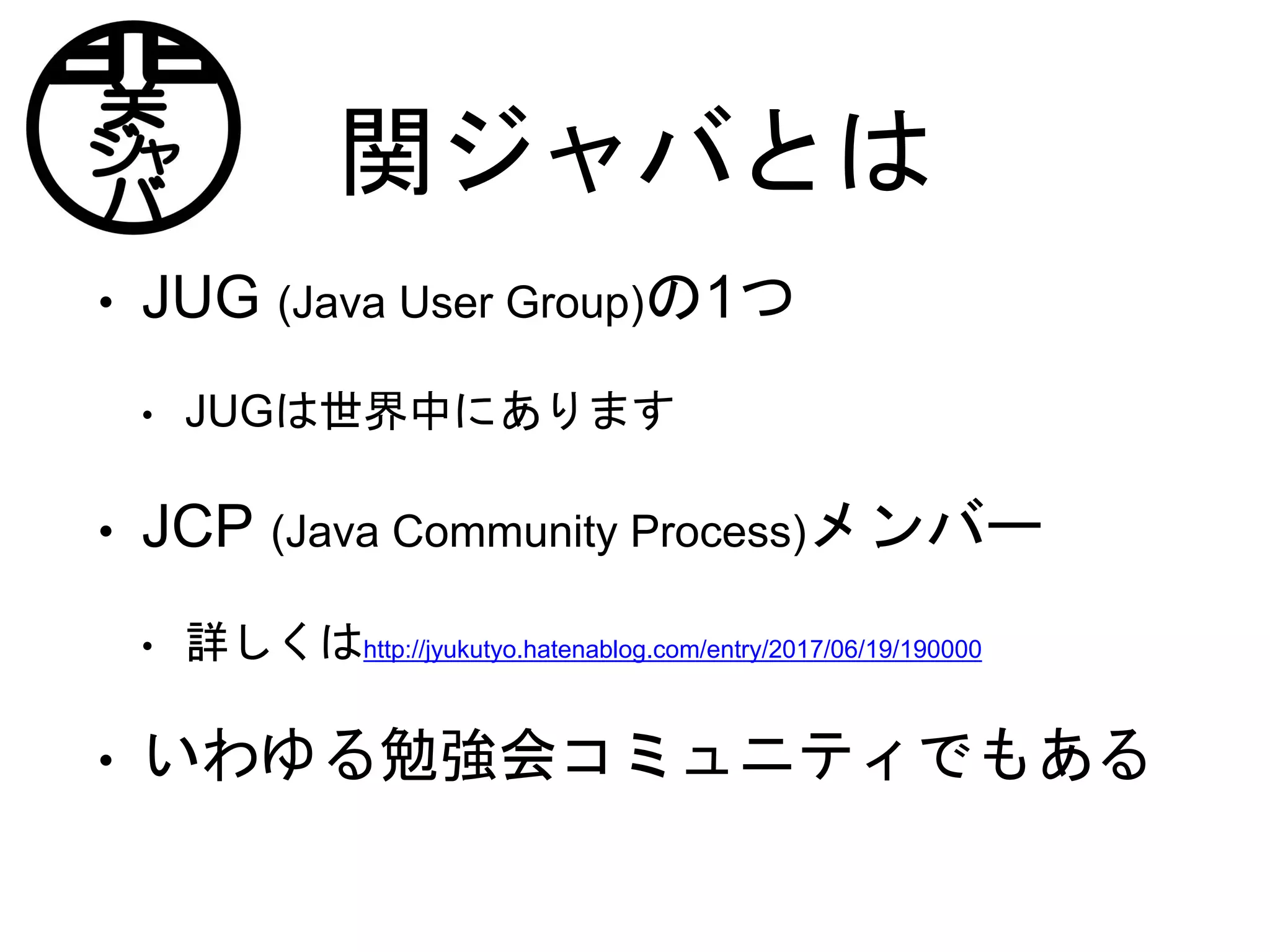 関ジャバとは
• JUG (Java User Group)の1つ
• JUGは世界中にあります
• JCP (Java Community Process)メンバー
• 詳しくはhttp://jyukutyo.hatenablog.com/entry/2017/06/19/190000
• いわゆる勉強会コミュニティでもある
 