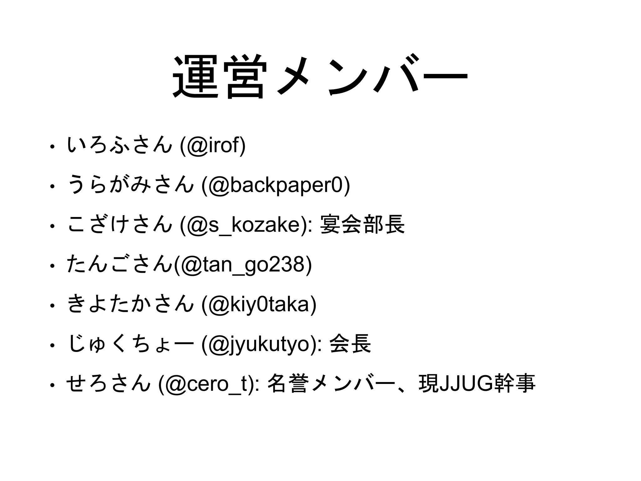 運営メンバー
• いろふさん (@irof)
• うらがみさん (@backpaper0)
• こざけさん (@s_kozake): 宴会部長
• たんごさん(@tan_go238)
• きよたかさん (@kiy0taka)
• じゅくちょー (@jyukutyo): 会長
• せろさん (@cero_t): 名誉メンバー、現JJUG幹事
 