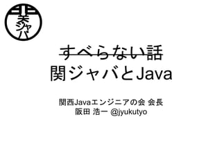 すべらない話
関ジャバとJava
関西Javaエンジニアの会 会長
阪田 浩一 @jyukutyo
 