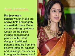 Kanjeevaram
sarees woven in silk are
always bold and brightly
contrasted colour. Some
common design patterns
woven on the saree
include peacock and
parrot motifs, tribal
designs, traditional
patterns imitated from the
Pallava temples, palaces
and paintings, the scenes
from great Indian epics of
 