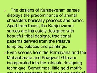  The designs of Kanjeeveram sarees
displays the predominance of animal
characters basically peacock and parrot.
Apart from these, the Kanjeeveram
sarees are intricately designed with
beautiful tribal designs, traditional
patterns derived from the Pallava
temples, palaces and paintings.
Even scenes from the Ramayana and the
Mahabharata and Bhagwad Gita are
incorporated into the intricate designing
technique. Sometimes, little gold motifs
 