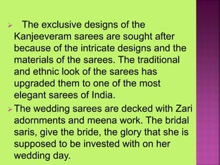  The exclusive designs of the
Kanjeeveram sarees are sought after
because of the intricate designs and the
materials of the sarees. The traditional
and ethnic look of the sarees has
upgraded them to one of the most
elegant sarees of India.
The wedding sarees are decked with Zari
adornments and meena work. The bridal
saris, give the bride, the glory that she is
supposed to be invested with on her
wedding day.
 