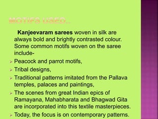 Kanjeevaram sarees woven in silk are
always bold and brightly contrasted colour.
Some common motifs woven on the saree
include-
 Peacock and parrot motifs,
 Tribal designs,
 Traditional patterns imitated from the Pallava
temples, palaces and paintings,
 The scenes from great Indian epics of
Ramayana, Mahabharata and Bhagwad Gita
are incorporated into this textile masterpieces.
 Today, the focus is on contemporary patterns.
 