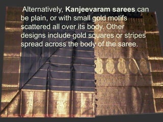 Alternatively, Kanjeevaram sarees can
be plain, or with small gold motifs
scattered all over its body. Other
designs include gold squares or stripes
spread across the body of the saree.
 