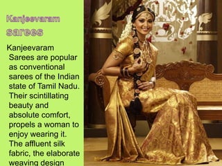 Kanjeevaram
Sarees are popular
as conventional
sarees of the Indian
state of Tamil Nadu.
Their scintillating
beauty and
absolute comfort,
propels a woman to
enjoy wearing it.
The affluent silk
fabric, the elaborate
weaving design
 