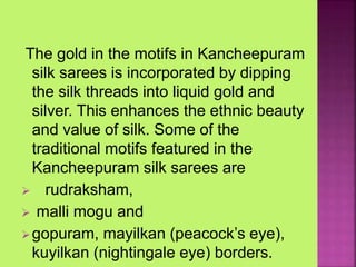 The gold in the motifs in Kancheepuram
silk sarees is incorporated by dipping
the silk threads into liquid gold and
silver. This enhances the ethnic beauty
and value of silk. Some of the
traditional motifs featured in the
Kancheepuram silk sarees are
 rudraksham,
 malli mogu and
gopuram, mayilkan (peacock’s eye),
kuyilkan (nightingale eye) borders.
 