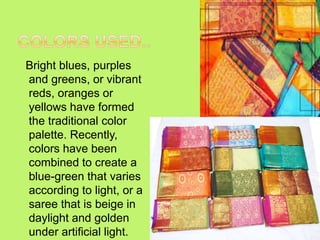 Bright blues, purples
and greens, or vibrant
reds, oranges or
yellows have formed
the traditional color
palette. Recently,
colors have been
combined to create a
blue-green that varies
according to light, or a
saree that is beige in
daylight and golden
under artificial light.
 