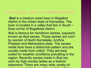 Ilkal is a medium sized town in Bagalkot
district in the Indian state of Karnataka. The
town is located in a valley that lies in South –
East corner of Bagalkote district .
Ilkal is famous for handloom sarees, popularly
known as Ilkal sarees. These sarees are worn
by women of North Karnataka, Andhra
Pradesh and Maharastra state. The sarees
made here have a distinctive pattern and are
usually made from cotton. They are best
suited for weather conditions prevailing in the
region. Recently sarees made in Ilkal are
worn by high society ladies as a fashion
statement. There are many wide variety of
 