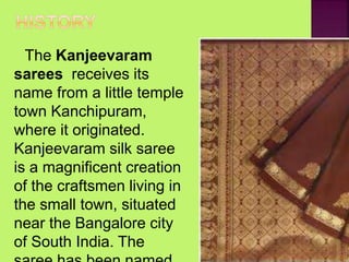 The Kanjeevaram
sarees receives its
name from a little temple
town Kanchipuram,
where it originated.
Kanjeevaram silk saree
is a magnificent creation
of the craftsmen living in
the small town, situated
near the Bangalore city
of South India. The
 