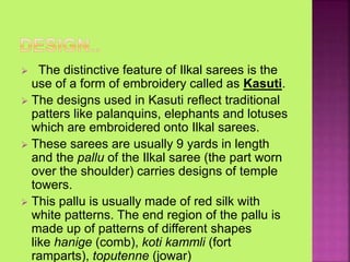  The distinctive feature of Ilkal sarees is the
use of a form of embroidery called as Kasuti.
 The designs used in Kasuti reflect traditional
patters like palanquins, elephants and lotuses
which are embroidered onto Ilkal sarees.
 These sarees are usually 9 yards in length
and the pallu of the Ilkal saree (the part worn
over the shoulder) carries designs of temple
towers.
 This pallu is usually made of red silk with
white patterns. The end region of the pallu is
made up of patterns of different shapes
like hanige (comb), koti kammli (fort
ramparts), toputenne (jowar)
 