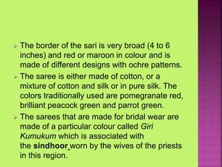  The border of the sari is very broad (4 to 6
inches) and red or maroon in colour and is
made of different designs with ochre patterns.
 The saree is either made of cotton, or a
mixture of cotton and silk or in pure silk. The
colors traditionally used are pomegranate red,
brilliant peacock green and parrot green.
 The sarees that are made for bridal wear are
made of a particular colour called Giri
Kumukum which is associated with
the sindhoor worn by the wives of the priests
in this region.
 