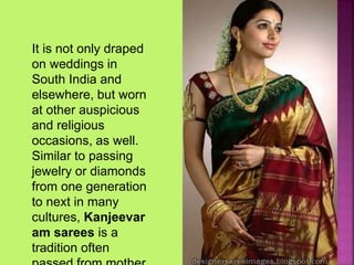 It is not only draped
on weddings in
South India and
elsewhere, but worn
at other auspicious
and religious
occasions, as well.
Similar to passing
jewelry or diamonds
from one generation
to next in many
cultures, Kanjeevar
am sarees is a
tradition often
 