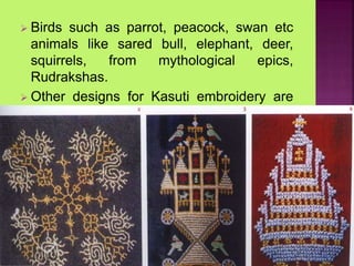  Birds such as parrot, peacock, swan etc
animals like sared bull, elephant, deer,
squirrels, from mythological epics,
Rudrakshas.
 Other designs for Kasuti embroidery are
rattle, cradle, flower pot and tulsi katte.
 