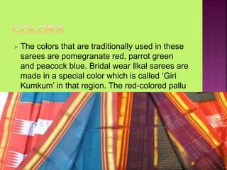  The colors that are traditionally used in these
sarees are pomegranate red, parrot green
and peacock blue. Bridal wear Ilkal sarees are
made in a special color which is called ‘Giri
Kumkum’ in that region. The red-colored pallu
is a distinguishing feature of Ilkal sarees.
 
