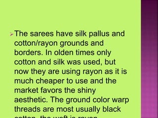 The sarees have silk pallus and
cotton/rayon grounds and
borders. In olden times only
cotton and silk was used, but
now they are using rayon as it is
much cheaper to use and the
market favors the shiny
aesthetic. The ground color warp
threads are most usually black
 