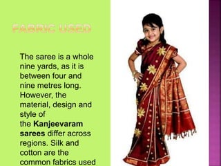 The saree is a whole
nine yards, as it is
between four and
nine metres long.
However, the
material, design and
style of
the Kanjeevaram
sarees differ across
regions. Silk and
cotton are the
common fabrics used
 