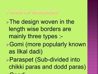 The design woven in the
length wise borders are
mainly three types :-
Gomi (more popularly known
as Ilkal dadi)
Paraspet (Sub-divided into
chikki paras and dodd paras)
 