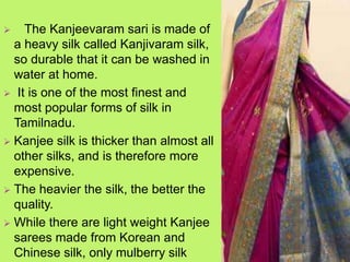  The Kanjeevaram sari is made of
a heavy silk called Kanjivaram silk,
so durable that it can be washed in
water at home.
 It is one of the most finest and
most popular forms of silk in
Tamilnadu.
 Kanjee silk is thicker than almost all
other silks, and is therefore more
expensive.
 The heavier the silk, the better the
quality.
 While there are light weight Kanjee
sarees made from Korean and
Chinese silk, only mulberry silk
 