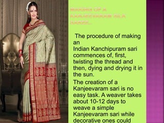 The procedure of making
an
Indian Kanchipuram sari
commences of, first,
twisting the thread and
then, dying and drying it in
the sun.
The creation of a
Kanjeevaram sari is no
easy task. A weaver takes
about 10-12 days to
weave a simple
Kanjeevaram sari while
decorative ones could
 