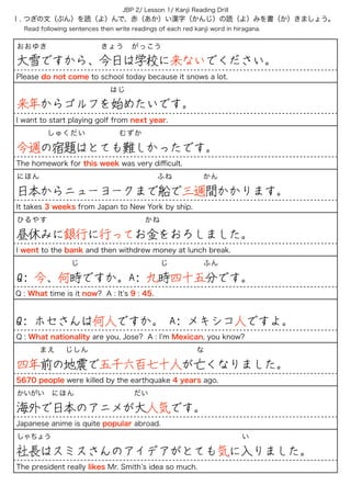 Ⅰ. つぎの文（ぶん）を読（よ）んで、赤（あか）い漢字（かんじ）の読（よ）みを書（か）きましょう。
Read following sentences then write readings of each red kanji word in hiragana.
JBP 2/ Lesson 1/ Kanji Reading Drill
おおゆき       きょう がっこう
大雪ですから、今日は学校に来ないでください。
Please do not come to school today because it snows a lot.
           はじ
来年からゴルフを始めたいです。
I want to start playing golf from next year.
    しゅくだい     むずか
今週の宿題はとても難しかったです。
The homework for this week was very diﬃcult.
にほん                ふね    かん
日本からニューヨークまで船で三週間かかります。
It takes 3 weeks from Japan to New York by ship.
ひるやす             かね
昼休みに銀行に行ってお金をおろしました。
I went to the bank and then withdrew money at lunch break.
       じ         じ ふん
Q: 今、何時ですか。A: 九時四十五分です。
Q : What time is it now? A : It s 9 : 45.
 
Q: ホセさんは何人ですか。 A: メキシコ人ですよ。
Q : What nationality are you, Jose? A : I m Mexican, you know?
   まえ  じしん な
四年前の地震で五千六百七十人が亡くなりました。
5670 people were killed by the earthquake 4 years ago.
かいがい にほん        だい
海外で日本のアニメが大人気です。
Japanese anime is quite popular abroad.
しゃちょう                         い
社長はスミスさんのアイデアがとても気に入りました。
The president really likes Mr. Smith s idea so much.
 