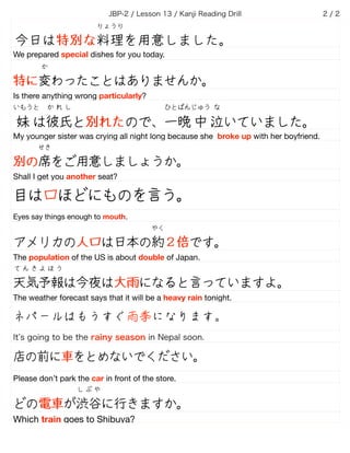 JBP-2 / Lesson 13 / Kanji Reading Drill /2 2
今日は特別な料理を用意しました。
りょうり
We prepared special dishes for you today.
特に変わったことはありませんか。
か
Is there anything wrong particularly?
妹 は彼氏と別れたので、一晩 中 泣いていました。
いもうと か れ し ひとばんじゅう な
My younger sister was crying all night long because she broke up with her boyfriend.
別の席をご用意しましょうか。
せき
Shall I get you another seat?                           
目は口ほどにものを言う。
Eyes say things enough to mouth.
アメリカの人口は日本の約２倍です。
やく
The population of the US is about double of Japan.
天気予報は今夜は大雨になると言っていますよ。
て ん き よ ほ う
The weather forecast says that it will be a heavy rain tonight.
ネパールはもうすぐ雨季になります。
It s going to be the rainy season in Nepal soon.
店の前に車をとめないでください。
Please don’t park the car in front of the store.
どの電車が渋谷に行きますか。
し ぶ や
Which train goes to Shibuya?
 