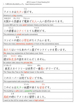Ⅰ. つぎのぶんをよみましょう。 Read following sentences.
JBP 2/ Lesson 7/ Kanji Reading Drill
            くに
アメリカは大きい国です。
America is a big country.
おおさか きょうと でんしゃ
大阪から京都まで電車で大人一人八百円かかります。
It costs 800 yen for one adult between Osaka and Kyoto by train.
   じしょ             べんり
この辞書は小さくてとても便利です。
This dictionary is small and quite convenient.
        まえ
コンビニの前に小学生がたくさんいます。
There are many elementary students in front of the convenience store.
                 や             か
私たちはいつもあのパン屋でサンドイッチを買います。
We alway buy sandwiches at that bakery over there.
かれ   せいかつ はなし
彼は私生活の話をほとんどしません。
He seldom talks about his private life.
とうきょう           せかい   ばん
東京スカイツリーは世界で一番高いタワーです。
The Tokyo Sky Tree is the highest tower in the world.
           なん
このスーパーは何でも安いですね。
This supermarket sells everything cheap, doesn t it?
       じしん        ぜん
このビルは大きい地震が来ても安全です。
This building is safe even a powerful earthquake breaks out.
     とき         りゅうがく
高校の時にアメリカに留学しました。
I went to the US for study when I was in high school.
 