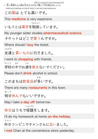 JBP 2/ Lesson 6/ Kanji Reading Drill
Ⅰ. 赤い単語の上に読み方をひらがなで書いて文を読みましょう。
あか   た ん ご よ  かた か  ぶん よ 
  Add kanji readings on top of kanji in red and read sentences.
この薬は とても高いです。
This medicine is very expensive.
いもうとは薬学を勉強しています。
べんきょう
My younger sister studies pharmaceutical science.
チケットはどこで買うんですか。
Where should I buy the ticket.
友達と買いものに行きました。
ともだち
I went to shopping with friends.
学校の中でお酒を飲まないでください。
がっこう なか さけ
Please don t drink alcohol in school.
このまちは飲食店が多いです。
おお
There are many restaurants in this town.
明日休んでもいいですか。
あ し た
May I take a day oﬀ tomorrow.
休日はうちで宿題をします。
しゅくだい
I ll do my homework at home on the holiday.
昨日コンビニでチャンさんに会いました。
き の う
I met Chan at the convenience store yesterday.
 