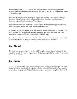 A regular Kanjivaram silk saree is wider than every other basic saree measuring about 4-8
inches and weighing approximately 500g into at least one kg. So check for thickness and weight
of saree before buy.
Start looking for contemporary designs like imperial chariots, moon, sun, flowers, peacocks,
depictions of temples or even their embossed figurines, or strawberry and dots designs. All
these are neighbourhood routines out of Kanchipuram.
Kanjivaram saree includes got the edge and the pallu in absolute contrasting colours that are
deep. Also, search for Silk Mark which is exclusive for this saree.
In the event you by chance come round free zari threads in the saree check for your own colour;
since the ribbon is a red silk thread wrapped using silver wire and coated using gold that is
cultured. Any colour or white zari would indicate a duplicate copy.
Burn off examination: Burn off the free strands of this saree to acquire ashes. In case it melts it
is an imitation. Moreover, the burnt ash need to smell like burnt hair or leather.
Care Manual
The Kanjivaram saree needs to be dry cleaned for long-term care and care. In the event, you
would like to wash off the saree in your house, don't utilize soap in the first washes. A cold water
rinse is also advisable.
Conclusion
Urban India unfolds to you exotic forms in the Kanjivaram Silk Sarees selection. Let your head
be bankable since you navigate through our collection of beautifully created, real and superior
sarees at jaw-dropping rates. Add sophistication to your trousseau by buying Urban India now!
 