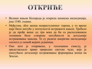 • Велики кањон Колорада је открила шпанска експедиција,
још 1540. године.
• Међутим, због веома неприступачног терена, у то време
није било могуће у потпуности истражити кањон. Требало
је да прође више од три века да би са расположивом
техником биле створене могућности за детаљније
истраживање кањона. То су радиле америчке експедиције
геолога уз помоћ војних јединица.
• Оно што је откривено, у геолошком смислу, је
представљало право природно светско чудо, које је
омогућило детаљније истраживање формирања копна на
Земљи.

 