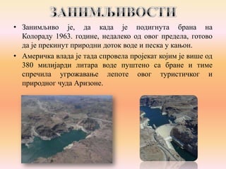 • Занимљиво је, да када је подигнута брана на
Колораду 1963. године, недалеко од овог предела, готово
да је прекинут природни доток воде и песка у кањон.
• Америчка влада је тада спровела пројекат којим је више од
380 милијарди литара воде пуштено са бране и тиме
спречила угрожавање лепоте овог туристичког и
природног чуда Аризоне.

 