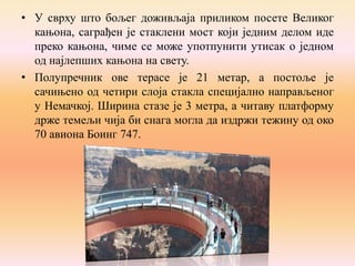 • У сврху што бољег доживљаја приликом посете Великог
кањона, саграђен је стаклени мост који једним делом иде
преко кањона, чиме се може употпунити утисак о једном
од најлепших кањона на свету.
• Полупречник ове терасе је 21 метар, а постоље је
сачињено од четири слоја стакла специјално направљеног
у Немачкој. Ширина стазе је 3 метра, а читаву платформу
држе темељи чија би снага могла да издржи тежину од око
70 авиона Боинг 747.

 