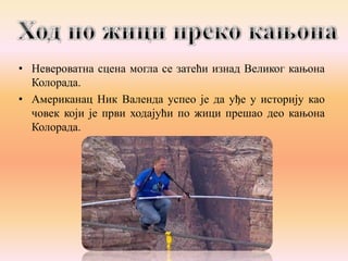• Невероватна сцена могла се затећи изнад Великог кањона
Колорада.
• Американац Ник Валенда успео је да уђе у историју као
човек који је први ходајући по жици прешао део кањона
Колорада.

 